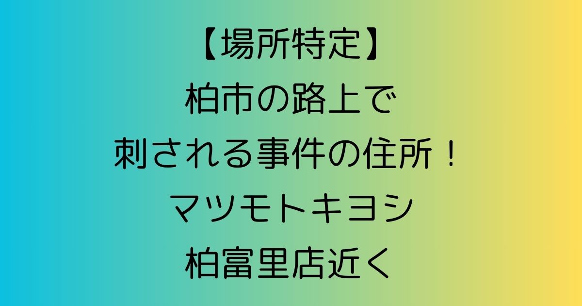 【場所特定】柏市の路上で刺される事件の住所！マツモトキヨシ柏富里店近く